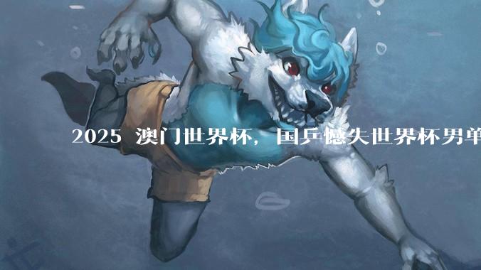 2025 澳门世界杯，国乒憾失世界杯男单冠***，有哪些问题值得关注和深思？