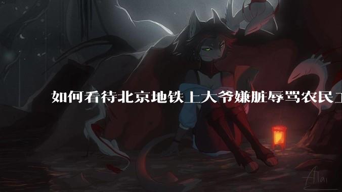 如何看待北京地铁上大爷嫌脏辱骂农民工?